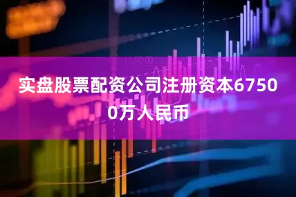 实盘股票配资公司注册资本67500万人民币