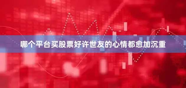 哪个平台买股票好许世友的心情都愈加沉重