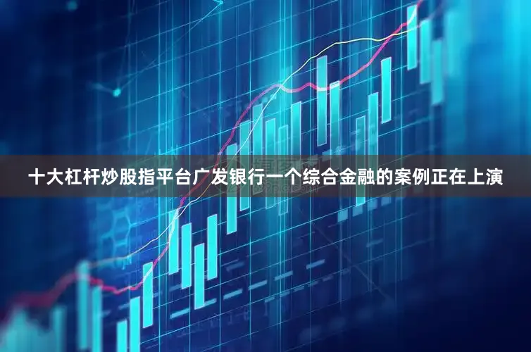 十大杠杆炒股指平台广发银行一个综合金融的案例正在上演