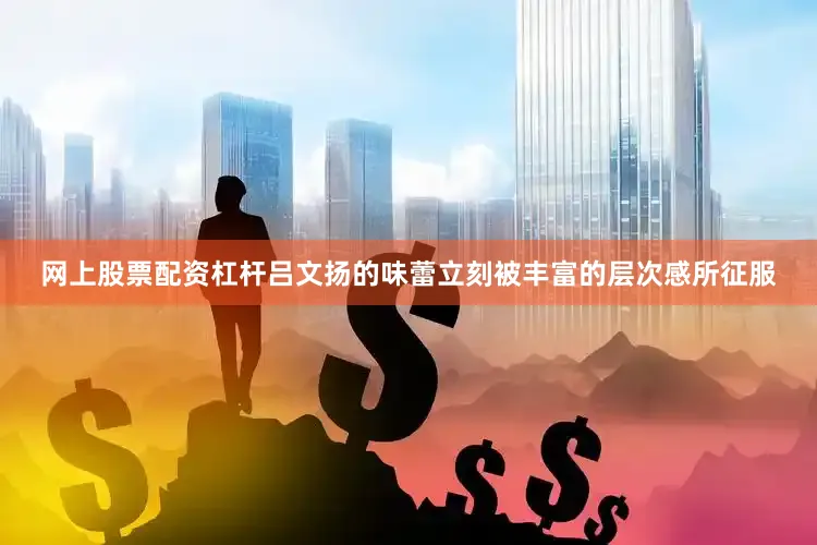 网上股票配资杠杆吕文扬的味蕾立刻被丰富的层次感所征服