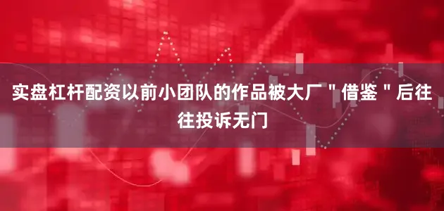实盘杠杆配资以前小团队的作品被大厂＂借鉴＂后往往投诉无门