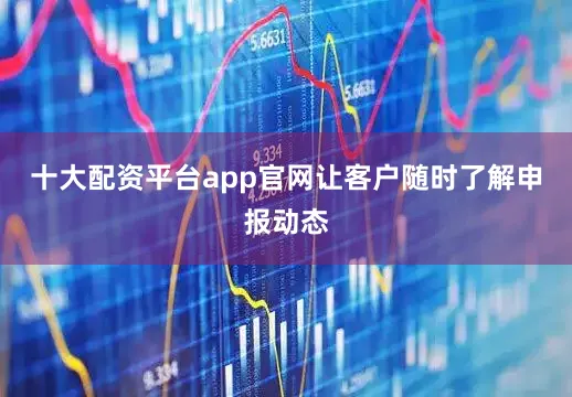 十大配资平台app官网让客户随时了解申报动态