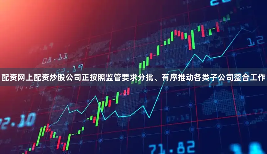 配资网上配资炒股公司正按照监管要求分批、有序推动各类子公司整合工作