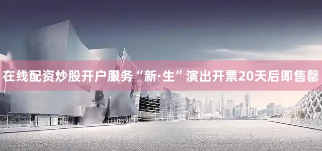 在线配资炒股开户服务“新·生”演出开票20天后即售罄