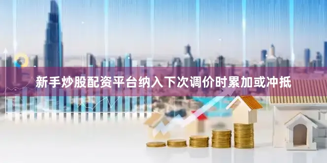 新手炒股配资平台纳入下次调价时累加或冲抵